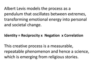 Albert Levis models the process as a
pendulum that oscillates between extremes,
transforming emotional energy into personal
and societal change.
Identity = Reciprocity x Negation x Correlation
This creative process is a measurable,
repeatable phenomenon and hence a science,
which is emerging from religious stories.
 