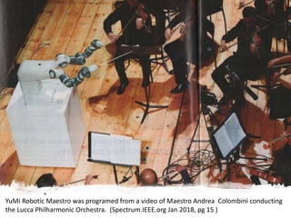 YuMi Robotic Maestro was programed from a video of Maestro Andrea Colombini conducting
the Lucca Philharmonic Orchestra. (Spectrum.IEEE.org Jan 2018, pg 15 )
 