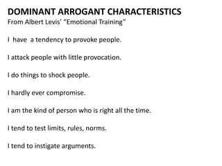 DOMINANT ARROGANT CHARACTERISTICS
From Albert Levis’ “Emotional Training”
I have a tendency to provoke people.
I attack people with little provocation.
I do things to shock people.
I hardly ever compromise.
I am the kind of person who is right all the time.
I tend to test limits, rules, norms.
I tend to instigate arguments.
 