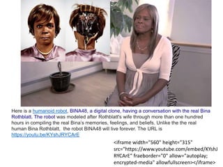 <iframe width="560" height="315"
src="https://www.youtube.com/embed/KYshJ
RYCArE" fraeborder="0" allow="autoplay;
encrypted-media" allowfullscreen></iframe>
Here is a humanoid robot, BINA48, a digital clone, having a conversation with the real Bina
Rothblatt. The robot was modeled after Rothblatt's wife through more than one hundred
hours in compiling the real Bina’s memories, feelings, and beliefs. Unlike the the real
human Bina Rothblatt, the robot BINA48 will live forever. The URL is
https://youtu.be/KYshJRYCArE
 