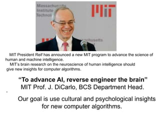 MIT President Reif has announced a new MIT program to advance the science of
human and machine intelligence.
MIT’s brain research on the neuroscience of human intelligence should
give new insights for computer algorithms.
“To advance AI, reverse engineer the brain”
MIT Prof. J. DiCarlo, BCS Department Head.
“
Our goal is use cultural and psychological insights
for new computer algorithms.
 