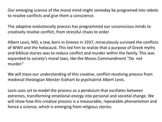 Our emerging science of the moral mind might someday be programed into robots
to resolve conflicts and give them a conscience.
The adaptive evolutionally process has programmed our unconscious minds to
creatively resolve conflict, from stressful chaos to order.
Albert Levis, MD, a Jew, born in Greece in 1937, miraculously survived the conflicts
of WWII and the holocaust. This led him to realize that a purpose of Greek myths
and biblical stories was to reduce conflict and murder within the family. This was
expanded to society’s moral laws, like the Moses Commandment “Do not
murder.”
We will trace our understanding of this creative, conflict-resolving process from
medieval theologian Meister Eckhart to psychiatrist Albert Levis.
Levis uses art to model the process as a pendulum that oscillates between
extremes, transforming emotional energy into personal and societal change. We
will show how this creative process is a measurable, repeatable phenomenon and
hence a science, which is emerging from religious stories.
 