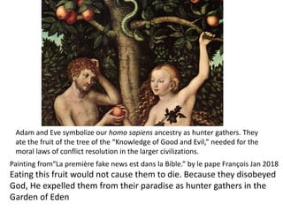 Adam and Eve symbolize our homo sapiens ancestry as hunter gathers. They
ate the fruit of the tree of the “Knowledge of Good and Evil,” needed for the
moral laws of conflict resolution in the larger civilizations.
Painting from“La première fake news est dans la Bible.” by le pape François Jan 2018
Eating this fruit would not cause them to die. Because they disobeyed
God, He expelled them from their paradise as hunter gathers in the
Garden of Eden
 