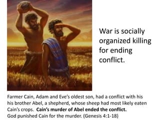Farmer Cain, Adam and Eve’s oldest son, had a conflict with his
his brother Abel, a shepherd, whose sheep had most likely eaten
Cain’s crops. Cain’s murder of Abel ended the conflict.
God punished Cain for the murder. (Genesis 4:1-18)
War is socially
organized killing
for ending
conflict.
 