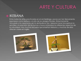  IKEBANA 
Entre todas las artes practicadas en el archipiélago, pocas son tan típicamente 
japonesas como ikebana, el arte de los arreglos florales. Estrechamente 
vinculado a la ceremonia del té del Budismo Zen, ikebana hace hincapié en la 
sencillez y la precisión de las formas y busca simbolizar los diferentes aspectos de 
la naturaleza. Hay muchas escuelas que enseñan ikebana, y muchas de ellas 
ofrecen clases en inglés. 
 