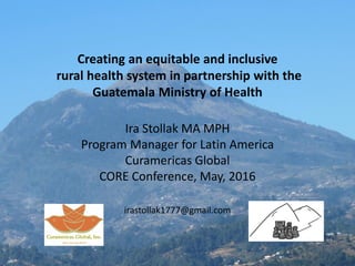 Creating an equitable and inclusive
rural health system in partnership with the
Guatemala Ministry of Health
Ira Stollak MA MPH
Program Manager for Latin America
Curamericas Global
CORE Conference, May, 2016
irastollak1777@gmail.com
 