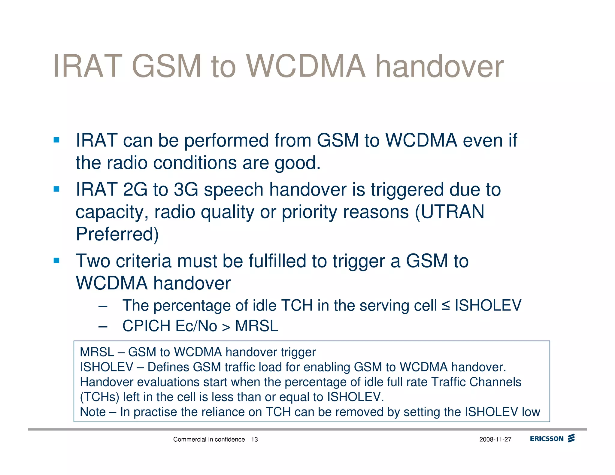 Commercial in confidence 2008-11-2713
IRAT GSM to WCDMA handover
IRAT can be performed from GSM to WCDMA even if
the radio conditions are good.
IRAT 2G to 3G speech handover is triggered due to
capacity, radio quality or priority reasons (UTRAN
Preferred)
Two criteria must be fulfilled to trigger a GSM to
WCDMA handover
– The percentage of idle TCH in the serving cell ISHOLEV
– CPICH Ec/No > MRSL
MRSL – GSM to WCDMA handover trigger
ISHOLEV – Defines GSM traffic load for enabling GSM to WCDMA handover.
Handover evaluations start when the percentage of idle full rate Traffic Channels
(TCHs) left in the cell is less than or equal to ISHOLEV.
Note – In practise the reliance on TCH can be removed by setting the ISHOLEV low
 
