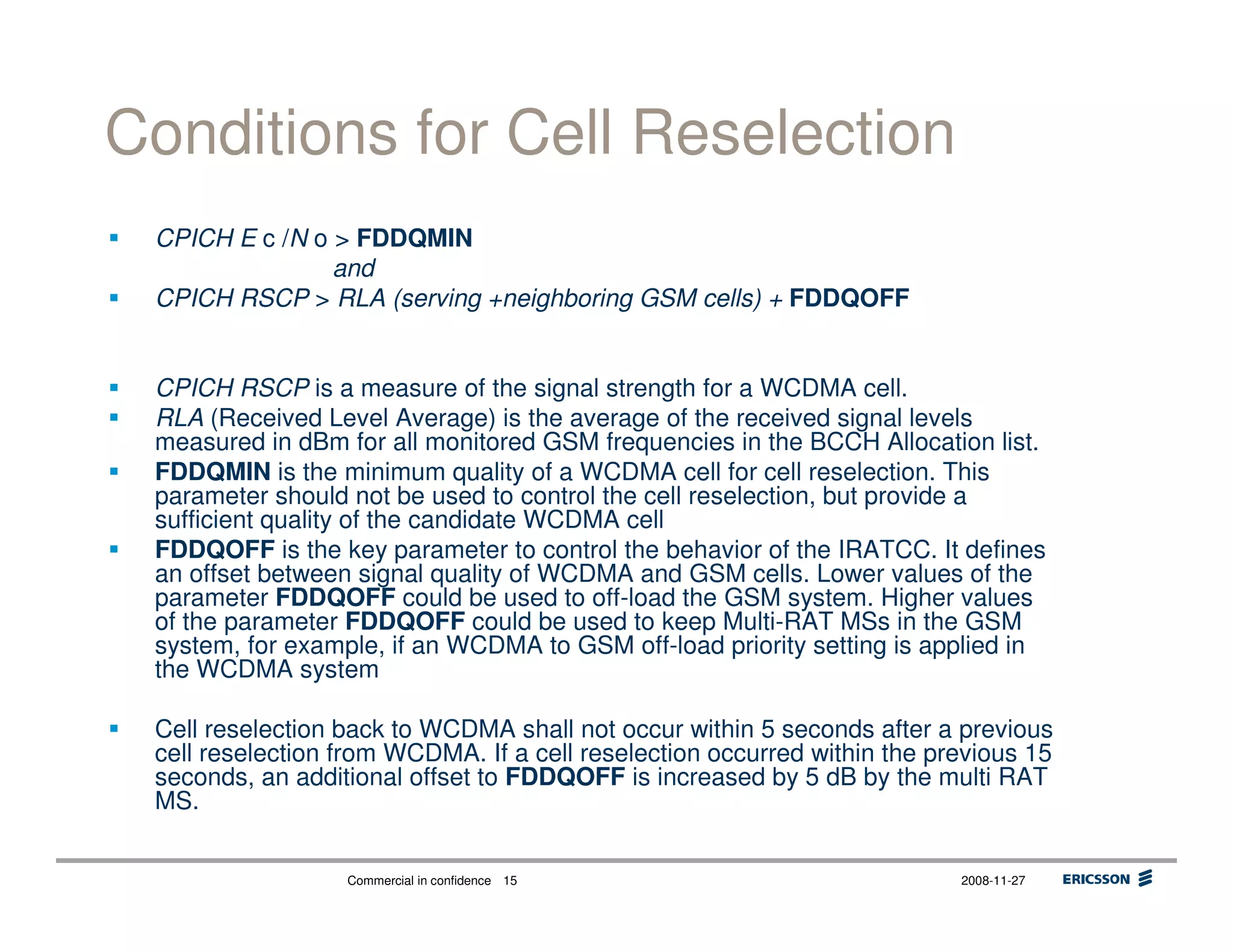 Commercial in confidence 2008-11-2715
Conditions for Cell Reselection
CPICH E c /N o > FDDQMIN
and
CPICH RSCP > RLA (serving +neighboring GSM cells) + FDDQOFF
CPICH RSCP is a measure of the signal strength for a WCDMA cell.
RLA (Received Level Average) is the average of the received signal levels
measured in dBm for all monitored GSM frequencies in the BCCH Allocation list.
FDDQMIN is the minimum quality of a WCDMA cell for cell reselection. This
parameter should not be used to control the cell reselection, but provide a
sufficient quality of the candidate WCDMA cell
FDDQOFF is the key parameter to control the behavior of the IRATCC. It defines
an offset between signal quality of WCDMA and GSM cells. Lower values of the
parameter FDDQOFF could be used to off-load the GSM system. Higher values
of the parameter FDDQOFF could be used to keep Multi-RAT MSs in the GSM
system, for example, if an WCDMA to GSM off-load priority setting is applied in
the WCDMA system
Cell reselection back to WCDMA shall not occur within 5 seconds after a previous
cell reselection from WCDMA. If a cell reselection occurred within the previous 15
seconds, an additional offset to FDDQOFF is increased by 5 dB by the multi RAT
MS.
 