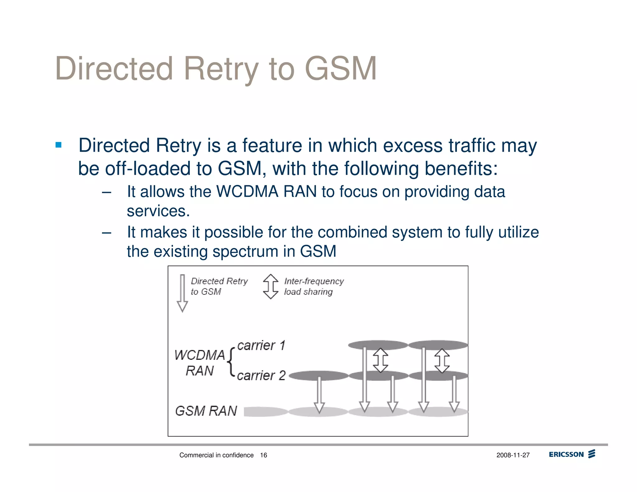 Commercial in confidence 2008-11-2716
Directed Retry to GSM
Directed Retry is a feature in which excess traffic may
be off-loaded to GSM, with the following benefits:
– It allows the WCDMA RAN to focus on providing data
services.
– It makes it possible for the combined system to fully utilize
the existing spectrum in GSM
 