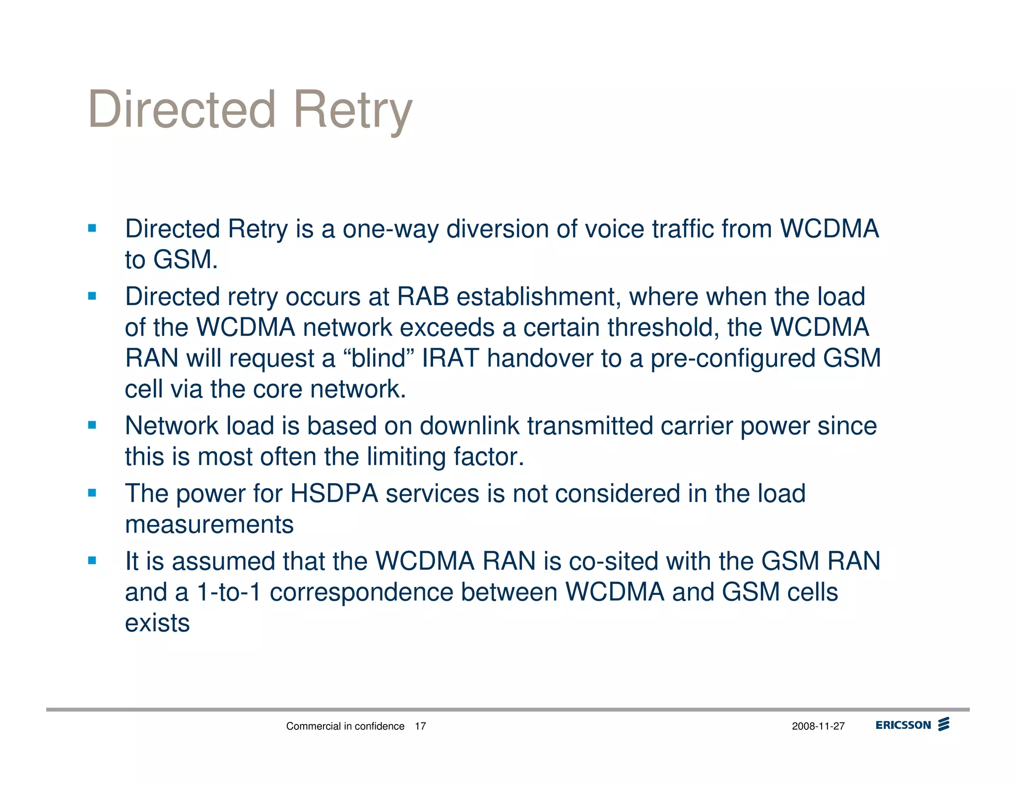 Commercial in confidence 2008-11-2717
Directed Retry
Directed Retry is a one-way diversion of voice traffic from WCDMA
to GSM.
Directed retry occurs at RAB establishment, where when the load
of the WCDMA network exceeds a certain threshold, the WCDMA
RAN will request a “blind” IRAT handover to a pre-configured GSM
cell via the core network.
Network load is based on downlink transmitted carrier power since
this is most often the limiting factor.
The power for HSDPA services is not considered in the load
measurements
It is assumed that the WCDMA RAN is co-sited with the GSM RAN
and a 1-to-1 correspondence between WCDMA and GSM cells
exists
 