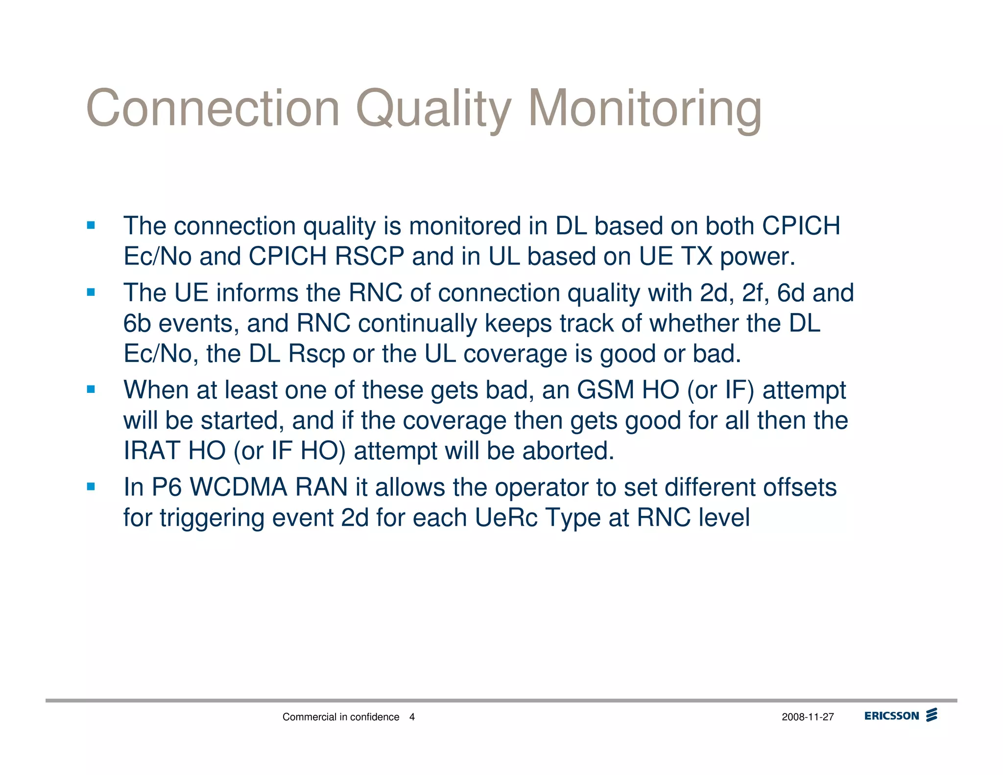 Commercial in confidence 2008-11-274
Connection Quality Monitoring
The connection quality is monitored in DL based on both CPICH
Ec/No and CPICH RSCP and in UL based on UE TX power.
The UE informs the RNC of connection quality with 2d, 2f, 6d and
6b events, and RNC continually keeps track of whether the DL
Ec/No, the DL Rscp or the UL coverage is good or bad.
When at least one of these gets bad, an GSM HO (or IF) attempt
will be started, and if the coverage then gets good for all then the
IRAT HO (or IF HO) attempt will be aborted.
In P6 WCDMA RAN it allows the operator to set different offsets
for triggering event 2d for each UeRc Type at RNC level
 