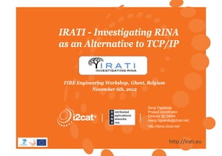 Títol de la presentació
                                                   de powerpoint


IRATI - Investigating RINA
as an Alternative to TCP/IP


 FIRE Engineering Workshop, Ghent, Belgium
            November 6th, 2012


                                   Sergi Figuerola
                                   Project coordinator
                                   Director @ DANA
                                   (sergi.figuerola@i2cat.net)
                                   http://dana.i2cat.net/



                                                 http://irati.eu
 