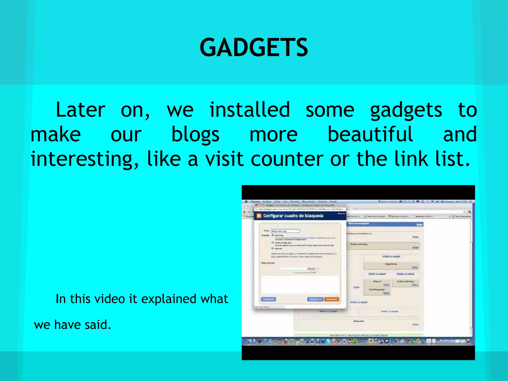 GADGETS

   Later on, we installed some gadgets to
make our blogs more beautiful and
interesting, like a visit counter or the link list.




   In this video it explained what

we have said.
 