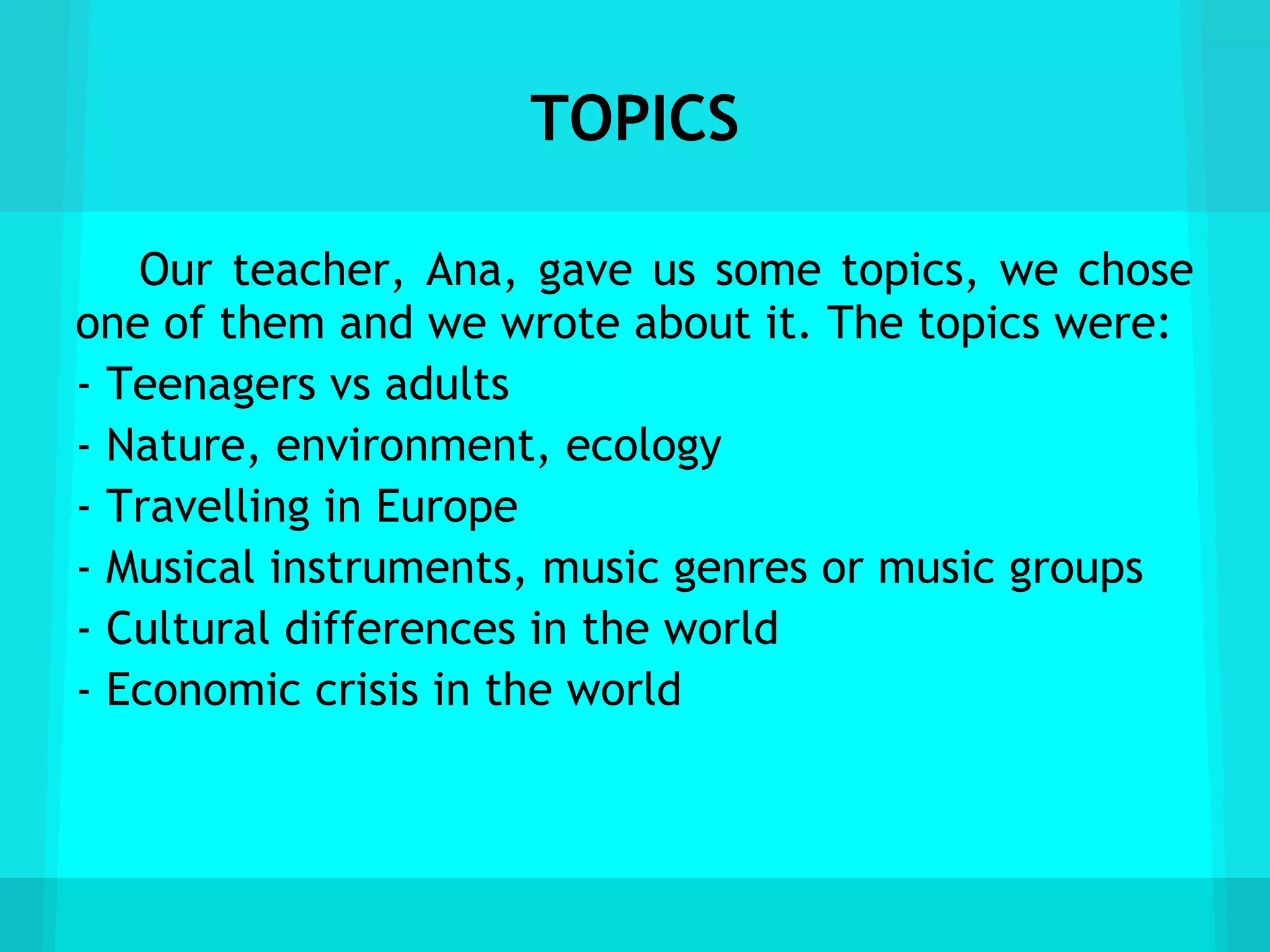 TOPICS

   Our teacher, Ana, gave us some topics, we chose
one of them and we wrote about it. The topics were:
- Teenagers vs adults
- Nature, environment, ecology
- Travelling in Europe
- Musical instruments, music genres or music groups
- Cultural differences in the world
- Economic crisis in the world
 