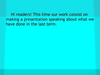 Hi readers! This time our work consist on
making a presentation speaking about what we
have done in the last term.
 