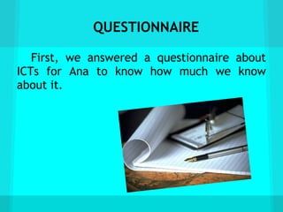 QUESTIONNAIRE

   First, we answered a questionnaire about
ICTs for Ana to know how much we know
about it.
 