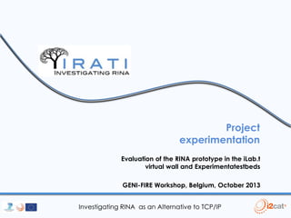 Project
experimentation
Evaluation of the RINA prototype in the iLab.t
virtual wall and Experimentatestbeds

GENI-FIRE Workshop, Belgium, October 2013
Investigating RINA as an Alternative to TCP/IP

 