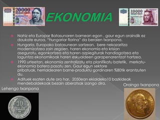    Nahiz eta Europar Batasunaren barnean egon , gaur egun oraindik ez
       daukate euroa, “hungariar florina” da beraien txanpona.
      Hungaria, Europako batasunean sartzean, bere nekazaritza
       modernizatzea zain zegoen, haren ekonomia eta krisian
       aseguratu, egonkortzea eta haren azpiegiturak handiagotzea eta
       laguntza ekonomikoak haren eskualdeen garapenarentzat hartzea.
      1990 urteetan, ekonomia zentralizatu eta planifikatu batetik, merkatu-
       ekonomia batera pasatu zen. Gaur egun sektore
       pribatuak, herrialdearen barne-produktu gordinaren %80tik erantzuten
       du.
      Adituek esaten dute oro har, 2050ean ekialdeko10 bazkideak
       mendebaldekoak bezain aberatsak izango dira.              Oraingo txanpona
Lehengo txanpona
 
