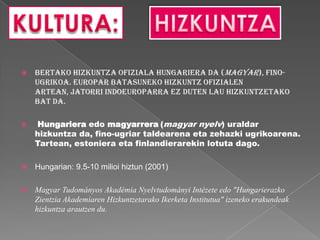    Bertako hizkuntza ofiziala hungariera da (Magyar), fino-
    ugrikoa. Europar Batasuneko hizkuntz ofizialen
    artean, jatorri indoeuroparra ez duten lau hizkuntzetako
    bat da.

   Hungariera edo magyarrera (magyar nyelv) uraldar
    hizkuntza da, fino-ugriar taldearena eta zehazki ugrikoarena.
    Tartean, estoniera eta finlandierarekin lotuta dago.

   Hungarian: 9.5-10 milioi hiztun (2001)

   Magyar Tudományos Akadémia Nyelvtudományi Intézete edo "Hungarierazko
    Zientzia Akademiaren Hizkuntzetarako Ikerketa Institutua" izeneko erakundeak
    hizkuntza arautzen du.
 