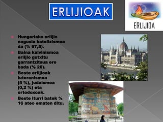    Hungariako erlijio
    nagusia katolizismoa
    da (% 67,5).
   Baina kalvinismoa
    erlijio gutxitu
    garrantzitsua ere
    bada (% 20).
   Beste erlijioak
    luteranismoa
    (5 %), judaismoa
    (0,2 %) eta
    ortodoxoak.
   Beste iturri batek %
    16 ateo ematen ditu.
 