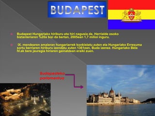    Budapest Hungariako hiriburu eta hiri nagusia da. Herrialde osoko
    biztanleriaren %20a bizi da bertan, 2005ean 1,7 milioi inguru.

    IX. mendearen amaieran hungariarrek konkistatu zuten eta Hungariako Erresuma
    sortu berriaren hiriburu izendatu zuten 1361ean, Buda izenez. Hungariako Béla
    IV.ak bere jauregia hiriaren gainaldean eraiki zuen.




                  Budapesteko
                  parlamentua
 