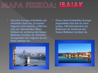    Danubio Europa erdialdeko eta        Drava ibaia Erdialdeko Europa
    ekialdeko ibaia da, Europako          hegoaldeko ibai bat da, bere
    bigarren ibai luzeena, 2.850 km       luzera, 749 kilometrokoa da.
    luze da. Alemaniako Oihan             Bolzanon du sorburua eta
    Beltzan du sorburua eta Itsaso        Itsaso Beltzean isurtzen da.
    Beltzean isurtzen da. Danubio
    Hungariako ibai nagusia da eta
    bitan zatitzen du.
 