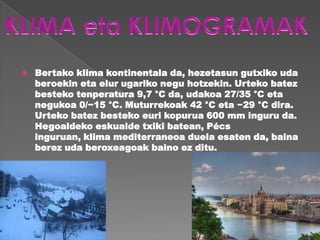    Bertako klima kontinentala da, hezetasun gutxiko uda
    beroekin eta elur ugariko negu hotzekin. Urteko batez
    besteko tenperatura 9,7 °C da, udakoa 27/35 °C eta
    negukoa 0/−15 °C. Muturrekoak 42 °C eta −29 °C dira.
    Urteko batez besteko euri kopurua 600 mm inguru da.
    Hegoaldeko eskualde txiki batean, Pécs
    inguruan, klima mediterraneoa duela esaten da, baina
    berez uda beroxeagoak baino ez ditu.
 