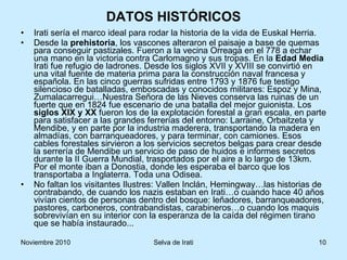 DATOS HISTÓRICOS Irati sería el marco ideal para rodar la historia de la vida de Euskal Herria. Desde la  prehistoria , los vascones alteraron el paisaje a base de quemas para conseguir pastizales. Fueron a la vecina Orreaga en el 778 a echar una mano en la victoria contra Carlomagno y sus tropas. En la  Edad Media  Irati fue refugio de ladrones. Desde los siglos XVII y XVIII se convirtió en una vital fuente de materia prima para la construcción naval francesa y española. En las cinco guerras sufridas entre 1793 y 1876 fue testigo silencioso de batalladas, emboscadas y conocidos militares: Espoz y Mina, Zumalacarregui…Nuestra Señora de las Nieves conserva las ruinas de un fuerte que en 1824 fue escenario de una batalla del mejor guionista. Los  siglos XIX y XX  fueron los de la explotación forestal a gran escala, en parte para satisfacer a las grandes ferrerías del entorno: Larraine, Orbaitzeta y Mendibe, y en parte por la industria maderera, transportando la madera en almadías, con barranqueadores, y para terminar, con camiones. Esos cables forestales sirvieron a los servicios secretos belgas para crear desde la serrería de Mendibe un servicio de paso de huidos e informes secretos durante la II Guerra Mundial, trasportados por el aire a lo largo de 13km. Por el monte iban a Donostia, donde les esperaba el barco que los transportaba a Inglaterra. Toda una Odisea. No faltan los visitantes Ilustres: Vallen Inclán, Hemingway…las historias de contrabando, de cuando los nazis estaban en Irati…o cuando hace 40 años vivían cientos de personas dentro del bosque: leñadores, barranqueadores, pastores, carboneros, contrabandistas, carabineros…o cuando los maquis sobrevivían en su interior con la esperanza de la caída del régimen tirano que se había instaurado... 
