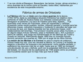 La Fábrica  sólo fue un  imán  para las  cinco guerras  de la época, (1793-1875); dada su estratégica situación fronteriza fue objetivo claro, sufriendo el Valle de Aezkoa todas sus nefastas consecuencias. Les denegaron el pastoreo y la saca de madera para leña, tejados,… Fue quemada unas veces por franceses, otras por españoles y carlistas, arrasando varias veces pueblos, bordas, robando ganado y comida para las diferentes tropas, cobrando impuestos y fusilando a naturales del lugar con la excusa de que, por dejarse expoliar por las anteriores tropas, eran colaboradores del enemigo. Tras producir durante pocos años munición, y en alguna etapa incluso cañones, pasó a mediados del s. XIX a producir hierro de calidad, que luego era transformado en las fábricas de Trubia y Oviedo en Asturias. Malviviendo desde 1869 tras un incendio fortuito, terminó cerrando sus puertas en 1884 por el auge de los Altos Hornos. La cesión de los Montes a la Corona  no estuvo exenta de polémica, incluso hasta hoy día. Una vez cerrada la fábrica, la Corona y el Estado se negaron a devolver los bosques a los aezkoanos, como estaba pactado, y explotaron los recursos más de un siglo, hasta que en 1982 se consiguió una devolución de uso y disfrute, pero con la propiedad definitiva en manos del Estado. Un recurso de los aezkoanos de 1790 aclara cómo se produjo esa truculenta cesión que no trajo más que mal al Valle. Fábrica de armas de Orbaizeta Y se nos olvida el Basajaun, Basandere, las lamias, brujas, almas errantes y otros duendes de la noche como el Gaueko, todos ellos, habitantes por excelencia de este insuperable entorno. 