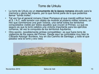 La torre de Urkulu es un  monumento de la época romana  elevado para la memoria y gloria del imperio, por lo que forma parte de lo que podemos llamar “torres trofeo”. Tal vez fue el general romano César Pompeyo el que mandó edificar hacia el S. I A.C. este torreón con objeto de mostrar el poderío militar romano, un hito que conmemora una gran victoria, una señal sobre los territorios conquistados visible por todos aquellos que crucen el Pirineo. Lo que es seguro es que la torre celebra una victoria importante para los ejércitos romanos, tal vez la conquista de los territorios Aquitanos.  Otra opción, (posiblemente ambas compatibles)  es que fuera torre de vigilancia de los pasos del Pirineo. Desde aquí se controlaba muy bien la Calzada Astorga- Burdeos, hoy en día Camino de Santiago, y todo el que pasaba veía la torre y era visto. Torre de Urkulu 