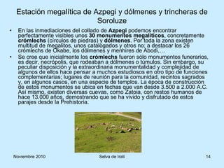 En las inmediaciones del collado de  Azpegi  podemos encontrar perfectamente visibles unos  30 monumentos megalíticos , concretamente  crómlechs  (círculos de piedras) y  dólmenes . Por toda la zona existen multitud de megalitos, unos catalogados y otros no; a destacar los 26 crómlechs de Okabe, los dólmenes y menhires de Abodi,… Se cree que inicialmente los  crómlechs  fueron sólo monumentos funerarios, es decir, necrópolis, que rodeaban a dólmenes o túmulos. Sin embargo, su peculiar disposición y la extraordinaria monumentalidad y complejidad de algunos de ellos hace pensar a muchos estudiosos en otro tipo de funciones complementarias; lugares de reunión para la comunidad, recintos sagrados y, en algunos casos, en una especie de templos. La época de construcción de estos monumentos se ubica en fechas que van desde 3.500 a 2.000 A.C. Así mismo, existen diversas cuevas, como Zatoia, con restos humanos de hace 13.000 años, demostrando que se ha vivido y disfrutado de estos parajes desde la Prehistoria.  Estación megalítica de Azpegi y dólmenes y trincheras de Soroluze 