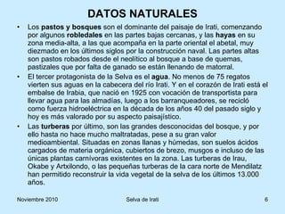 DATOS NATURALES Los  pastos y bosques  son el dominante del paisaje de Irati, comenzando por algunos  robledales  en las partes bajas cercanas, y las  hayas  en su zona media-alta, a las que acompaña en la parte oriental el abetal, muy diezmado en los últimos siglos por la construcción naval. Las partes altas son pastos robados desde el neolítico al bosque a base de quemas, pastizales que por falta de ganado se están llenando de matorral.  El tercer protagonista de la Selva es el  agua . No menos de 75 regatos vierten sus aguas en la cabecera del río Irati. Y en el corazón de Irati está el embalse de Irabia, que nació en 1925 con vocación de transportista para llevar agua para las almadías, luego a los barranqueadores, se recicló como fuerza hidroeléctrica en la década de los años 40 del pasado siglo y hoy es más valorado por su aspecto paisajístico. Las  turberas  por último, son las grandes desconocidas del bosque, y por ello hasta no hace mucho maltratadas, pese a su gran valor medioambiental. Situadas en zonas llanas y húmedas, son suelos ácidos cargados de materia orgánica, cubiertos de brezo, musgos e incluso de las únicas plantas carnívoras existentes en la zona. Las turberas de Irau, Okabe y Artxilondo, o las pequeñas turberas de la cara norte de Mendilatz han permitido reconstruir la vida vegetal de la selva de los últimos 13.000 años. 