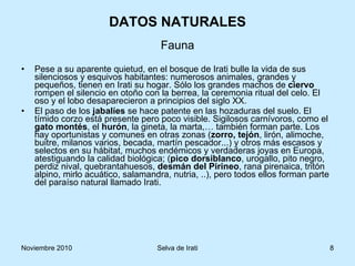 DATOS NATURALES Pese a su aparente quietud, en el bosque de Irati bulle la vida de sus silenciosos y esquivos habitantes: numerosos animales, grandes y pequeños, tienen en Irati su hogar. Sólo los grandes machos de  ciervo  rompen el silencio en otoño con la berrea, la ceremonia ritual del celo. El oso y el lobo desaparecieron a principios del siglo XX. El paso de los  jabalíes  se hace patente en las hozaduras del suelo. El tímido corzo está presente pero poco visible. Sigilosos carnívoros, como el  gato montés , el  hurón , la gineta, la marta,… también forman parte. Los hay oportunistas y comunes en otras zonas ( zorro, tejón , lirón, alimoche, buitre, milanos varios, becada, martín pescador...) y otros más escasos y selectos en su hábitat, muchos endémicos y verdaderas joyas en Europa, atestiguando la calidad biológica; ( pico dorsiblanco , urogallo, pito negro, perdiz nival, quebrantahuesos,  desmán del   Pirineo , rana pirenaica, tritón alpino, mirlo acuático, salamandra, nutria, ..), pero todos ellos forman parte del paraíso natural llamado Irati. Fauna 