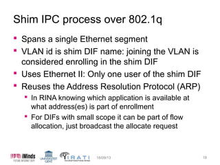 Shim IPC process over 802.1q
 Spans a single Ethernet segment
 VLAN id is shim DIF name: joining the VLAN is
considered enrolling in the shim DIF
 Uses Ethernet II: Only one user of the shim DIF
 Reuses the Address Resolution Protocol (ARP)
 In RINA knowing which application is available at
what address(es) is part of enrollment
 For DIFs with small scope it can be part of flow
allocation, just broadcast the allocate request

15/10/13

18

 