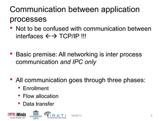 Communication between application
processes
 Not to be confused with communication between
interfaces  TCP/IP !!!
 Basic premise: All networking is inter process
communication and IPC only
 All communication goes through three phases:
 Enrollment
 Flow allocation
 Data transfer
15/10/13

2

 