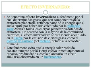 EFECTO INVERNADERO:Se denomina efecto invernadero al fenómeno por el cual determinados gases, que son componentes de la atmósfera planetaria, retienen parte de la energía que el suelo emite por haber sido calentado por la radiación solar Afecta a todos los cuerpos planetarios dotados de atmósfera. De acuerdo con la mayoría de la comunidad científica, el efecto invernadero se está viendo acentuado en la Tierra por la emisión de ciertos gases, como el dióxido de carbono y el metano, debido a la actividad humana.Este fenómeno evita que la energía solar recibida constantemente por la Tierra vuelva inmediatamente al espacio, produciendo a escala planetaria un efecto similar al observado en un invernadero.