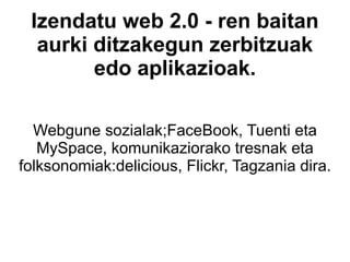 Izendatu web 2.0 - ren baitan aurki ditzakegun zerbitzuak edo aplikazioak. Webgune sozialak;FaceBook, Tuenti eta MySpace, komunikaziorako tresnak eta folksonomiak:delicious, Flickr, Tagzania dira. 
