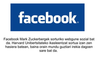 Facebook Mark Zuckerbergek sorturiko webgune sozial bat da. Harvard Unibertsitateko ikasleentzat sortua izan zen hasiera batean, baina orain mundu guztiari irekia dagoen sare bat da.  