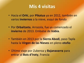 Mis 4 visitas
• Hacia el Orhi, por Pikatua ya en 2012, también en
varios inviernos a la nieve, esquí de fondo
• Por Orbaitzeta, Arrazola, fue ya comenzado el
invierno de 2013. Embalse de Irabia.
• También en 2013 por la Sierra Abodi, paso Tapla
hasta la Virgen de las Nieves en pleno otoño
• Último viaje por Zuberoa y Bajanavarra para
entrar al Bois d’Iraty, Francia
 