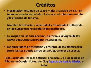 Créditos
• Presentación resumen de cuatro viajes a la Selva de Irati, en
todas las estaciones del año. A destacar el colorido en otoño
y la afluencia de turismo.
• Asombra la extensión, la densidad y frondosidad del hayedo
en los numerosos recorridos bien señalizados.
• La acogida en las Casas de Irati, en torno a la Virgen de las
Nieves y los Chalets de Pedro, insuperables.
• Las dificultades de ascención y descenso de los montes de la
parte francesa desde Larrau en la Furgo a tener en cuenta.
Fotos originales, las más antiguas, año 2012... de las subidas en
Álbumes a Googles Fotos. Ver Blog Espacio de José A. Uhalte, el
Autor
 