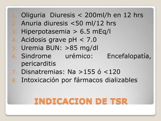 1.   Oliguria Diuresis < 200ml/h en 12 hrs
2.   Anuria diuresis <50 ml/12 hrs
3.   Hiperpotasemia > 6.5 mEq/l
4.   Acidosis grave pH < 7.0
5.   Uremia BUN: >85 mg/dl
6.   Sindrome      urémico:     Encefalopatía,
     pericarditis
7.   Disnatremias: Na >155 ó <120
8.   Intoxicación por fármacos dializables


         INDICACION DE TSR
 