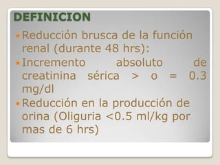 DEFINICION
 Reducción  brusca de la función
  renal (durante 48 hrs):
 Incremento       absoluto       de
  creatinina sérica > o = 0.3
  mg/dl
 Reducción en la producción de
  orina (Oliguria <0.5 ml/kg por
  mas de 6 hrs)
 