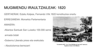 MUGIMENDU IRAULTZAILEAK: 1820
GERTAERAK: Estatu Kolpea, Fernando VIIk 1820 konstituzioa onartu
ERREGIMENA: Monarkia Parlamentaria
AMAIERA:
-Aliantza Santuak San Luiseko 100.000 seme
armada bidali
-Gobernu Liberala preso eta exekutatu
- Absolutismoa berrezarri
 