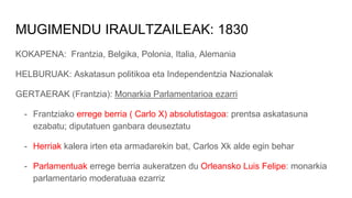 MUGIMENDU IRAULTZAILEAK: 1830
KOKAPENA: Frantzia, Belgika, Polonia, Italia, Alemania
HELBURUAK: Askatasun politikoa eta Independentzia Nazionalak
GERTAERAK (Frantzia): Monarkia Parlamentarioa ezarri
- Frantziako errege berria ( Carlo X) absolutistagoa: prentsa askatasuna
ezabatu; diputatuen ganbara deuseztatu
- Herriak kalera irten eta armadarekin bat, Carlos Xk alde egin behar
- Parlamentuak errege berria aukeratzen du Orleansko Luis Felipe: monarkia
parlamentario moderatuaa ezarriz
 