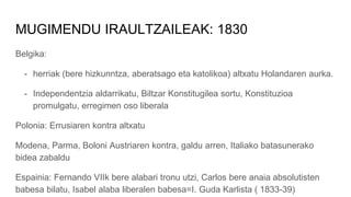 MUGIMENDU IRAULTZAILEAK: 1830
Belgika:
- herriak (bere hizkunntza, aberatsago eta katolikoa) altxatu Holandaren aurka.
- Independentzia aldarrikatu, Biltzar Konstitugilea sortu, Konstituzioa
promulgatu, erregimen oso liberala
Polonia: Errusiaren kontra altxatu
Modena, Parma, Boloni Austriaren kontra, galdu arren, Italiako batasunerako
bidea zabaldu
Espainia: Fernando VIIk bere alabari tronu utzi, Carlos bere anaia absolutisten
babesa bilatu, Isabel alaba liberalen babesa=I. Guda Karlista ( 1833-39)
 