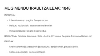MUGIMENDU IRAULTZAILEAK: 1848
INGURUA:
- Liberalismoaren eragina Europa osoan
- Helburu nazionalak: estatu nazional berriak
- Industrializazioa: langile mugimendua
KOKAPENA: Frantzia, Alemania, Italia, Austria ( Errusian, Belgikan Erresuma Batuan ez)
KAUSAK:
- Krisi ekonomikoa: patataren gaixotasuna, zereal urriak, prezioak gora.
- Eskaera politikoak: Demokratizazioa
 