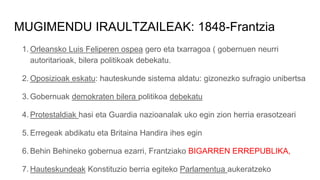MUGIMENDU IRAULTZAILEAK: 1848-Frantzia
1. Orleansko Luis Feliperen ospea gero eta txarragoa ( gobernuen neurri
autoritarioak, bilera politikoak debekatu.
2. Oposizioak eskatu: hauteskunde sistema aldatu: gizonezko sufragio unibertsa
3. Gobernuak demokraten bilera politikoa debekatu
4. Protestaldiak hasi eta Guardia nazioanalak uko egin zion herria erasotzeari
5. Erregeak abdikatu eta Britaina Handira ihes egin
6. Behin Behineko gobernua ezarri, Frantziako BIGARREN ERREPUBLIKA,
7. Hauteskundeak Konstituzio berria egiteko Parlamentua aukeratzeko
 