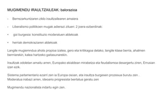 MUGIMENDU IRAULTZAILEAK: balorazioa
- Berrezarkuntzaren ziklo iraultzailearen amaiera
- Liberalismo politikoen mugak adierazi zituen: 2 joera ezberdinak:
• goi burgesia: konstituzio moderatuen aldekoak
• herriak demokraziaren aldekoak
Langile mugiemndua ahots propioa izatea, gero eta kritikagoa delako, langile klase berria, ahalmen
berrriarekin, kalea hartzeko gaitasunarekin.
Iraultzak odoletan amaitu arren, Europako ekialdean mirabetza eta feudalismoa desargertu ziren, Errusian
izan ezik.
Sistema parlamentario ezarri zen ia Europa osoan, eta iraultza burgesen prozesua burutu zen .
Moderatua irabazi arren, ideoario progresista txertatua geratu zen
Mugimendu nazionalista indartu egin zen.
 