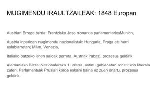 MUGIMENDU IRAULTZAILEAK: 1848 Europan
Austrian Errege berria: Frantzisko Jose monarkia parlamentarioaMunich,
Austria inperioan mugimendu nazionalistak: Hungaria, Praga eta herri
eslabiarretan; Milan, Venezia,
Italiako batzeko lehen saioak porrota, Austriak irabazi, prozesua geldirik
Alemaniako Biltzar Nazionalerako 1 urratsa, estatu gehienetan konstituzio liberala
zuten, Parlamentuak Prusiari koroa eskaini baina ez zuen onartu, prozesua
geldirik.
 