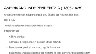AMERIKAKO INDEPENDENTZIA ( 1808-1825)
Amerikako koloniak independentzia lortu ( Kuba eta Filipinak izan ezik)
HASIERA:
1808: Napoleonen tropak penintsula okupatu.
FAKTOREAK:
- AEBko eredua
- Antzinako Erregimenaren aurkako ideiak zabaldu
- Frantziak okupazioak sortutako aginte hutsunea
- Espainiako ahultasun politiko eta militarra 1814tik aurrera Absolutismo ezarri
 
